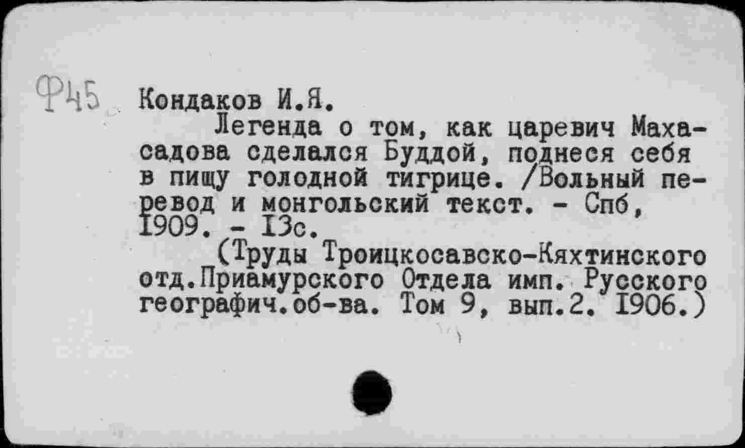 ﻿ФЦо Кондаков И.Я.
Легенда о том, как царевич Маха-садова сделался Буддой, поднеся себя в пищу голодной тигрице. /Вольный перевод и монгольский текст. - Спб, 1909. - 13с.
(Труды Троицкосавско-Кяхтинского отд.Приамурского Отдела имп. Русского географии.об-ва. Том 9, вып.2. 1906.)
і